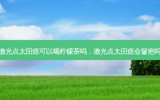 激光点太田痣可以喝柠檬茶吗，激光点太田痣会留疤吗