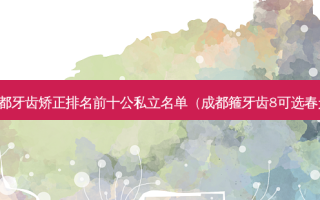 成都牙齿矫正排名前十公私立名单（成都箍牙齿8可选春天）
