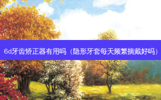 6d牙齿矫正器有用吗（隐形牙套每天频繁摘戴好吗）
