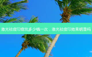 激光祛痘印痘坑多少钱一次，激光祛痘印效果明显吗