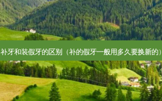 补牙和装假牙的区别（补的假牙一般用多久要换新的）