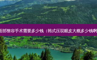 面部整容手术需要多少钱（韩式压双眼皮大概多少钱啊）