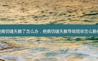 疤痕切缝失败了怎么办，疤痕切缝失败导致毁容怎么赔偿