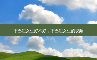 下巴短女生好不好，下巴短女生的视频