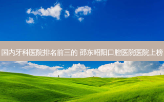 国内牙科医院排名前三的 邵东昭阳口腔医院医院上榜