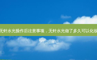 无针水光操作后注意事项，无针水光做了多久可以化妆