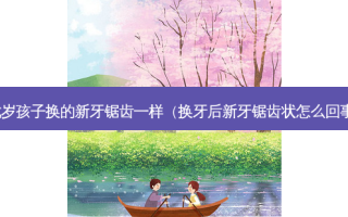 七岁孩子换的新牙锯齿一样（换牙后新牙锯齿状怎么回事）