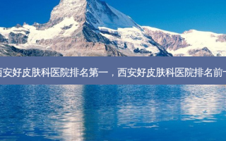 西安好皮肤科医院 *** ，西安好皮肤科医院排名前十