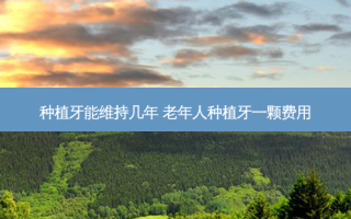 种植牙能维持几年 老年人种植牙一颗费用