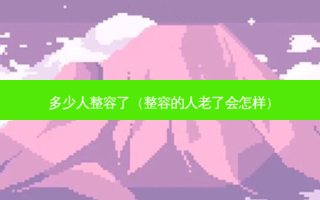 多少人整容了（整容的人老了会怎样）