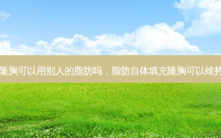 自体隆胸可以用别人的脂肪吗，脂肪自体填充隆胸可以维持多久