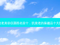 抗衰老美容仪器排名前十，抗衰老的保健品十大排名