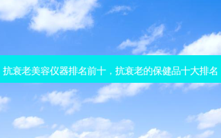 抗衰老美容仪器排名前十，抗衰老的保健品十大排名