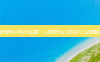 西安整形科 *** 的医院，西安整形医院排名前三的有哪些