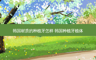 韩国材质的种植牙怎样 韩国种植牙植体