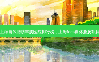 上海自体脂肪丰胸医院排行榜，上海faas自体脂肪项目
