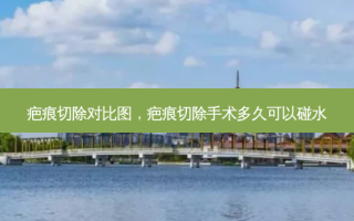 疤痕切除对比图，疤痕切除手术多久可以碰水