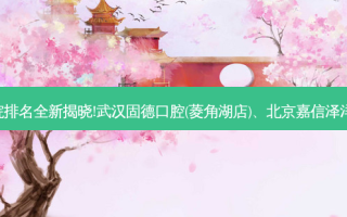 国内十大正规齿科医院排名全新揭晓!武汉固德口腔(菱角湖店)、北京嘉信泽洋口腔诊所等,稳居前五