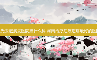 激光去疤痕去医院挂什么科 河南疤痕疙瘩好的医院