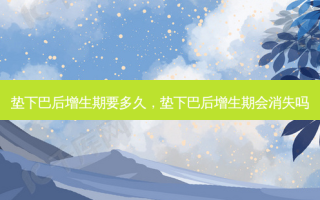 垫下巴后增生期要多久，垫下巴后增生期会消失吗