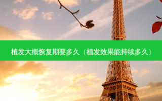 植发大概恢复期要多久（植发效果能持续多久）