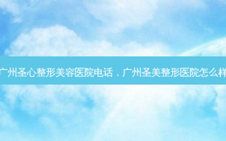 广州圣心整形美容医院 *** ，广州圣美整形医院怎么样