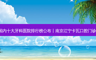 2023国内十大牙科医院排行榜公布丨南京江宁卡瓦口腔门诊部第一