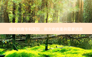 南京疤痕专科医院，南京疤痕案例最新消息