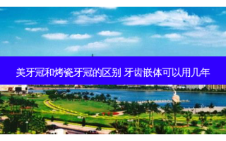 美牙冠和烤瓷牙冠的区别 牙齿嵌体可以用几年