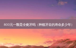 800元一颗是全瓷牙吗（种植牙齿的寿命多少年）