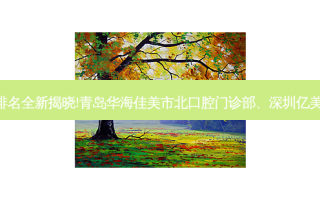 国内十大正规齿科医院排名全新揭晓!青岛华海佳美市北口腔门诊部、深圳亿美派口腔诊所等,稳居前五