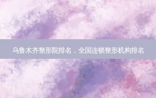 乌鲁木齐整形院排名，全国连锁整形机构排名