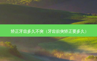 矫正牙齿多久不突（牙齿前突矫正要多久）