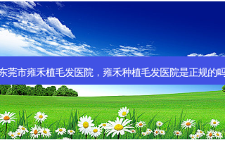 东莞市雍禾植毛发医院，雍禾种植毛发医院是正规的吗