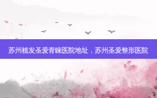 苏州植发圣爱青睐医院地址，苏州圣爱整形医院