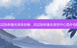 武汉协和激光美容价格，武汉协和激光美容中心是外包吗