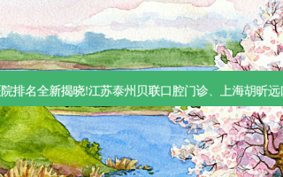 国内十大正规齿科医院排名全新揭晓!江苏泰州贝联口腔门诊、上海胡昕远口腔诊所等,稳居前五