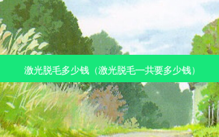 激光脱毛多少钱（激光脱毛一共要多少钱）