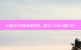c6激光不结痂效果好吗（激光755和c6哪个好）