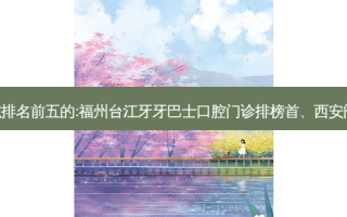 国内齿科外科齿科医院排名前五的:福州台江牙牙巴士口腔门诊排榜首、西安阎良区李浩中口腔第二!
