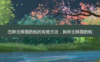 怎样去掉脂肪粒的有效 *** ，如何去掉脂肪粒