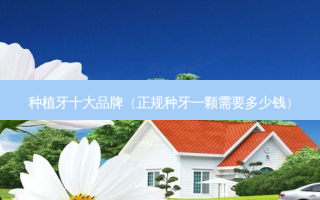 种植牙十大品牌（正规种牙一颗需要多少钱）