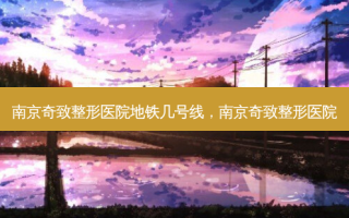 南京奇致整形医院地铁几号线，南京奇致整形医院