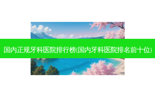 国内正规牙科医院排行榜(国内牙科医院排名前十位)
