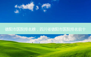 德阳市医院排名榜，四川省德阳市医院排名前十