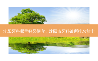 沈阳牙科哪里好又便宜，沈阳市牙科诊所排名前十
