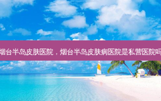 烟台半岛皮肤医院，烟台半岛皮肤病医院是私营医院吗
