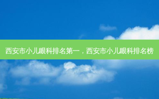 西安市小儿眼科 *** ，西安市小儿眼科排名榜
