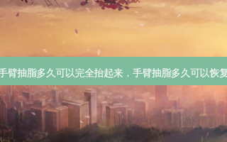 手臂抽脂多久可以完全抬起来，手臂抽脂多久可以恢复