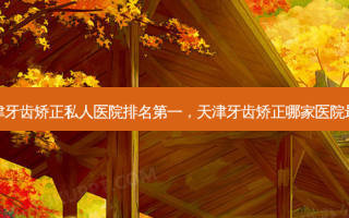 天津牙齿矫正私人医院 *** ，天津牙齿矫正哪家医院 *** 